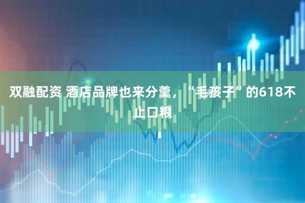双融配资 酒店品牌也来分羹，“毛孩子”的618不止口粮