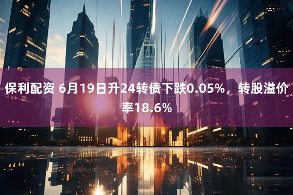 保利配资 6月19日升24转债下跌0.05%，转股溢价率18.6%
