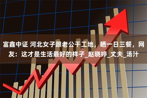 富鑫中证 河北女子跟老公干工地，晒一日三餐，网友：这才是生活最好的样子_赵晓婷_丈夫_汤汁