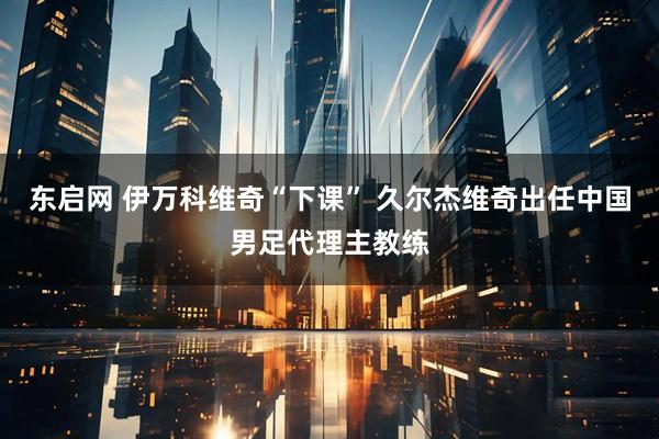 东启网 伊万科维奇“下课” 久尔杰维奇出任中国男足代理主教练