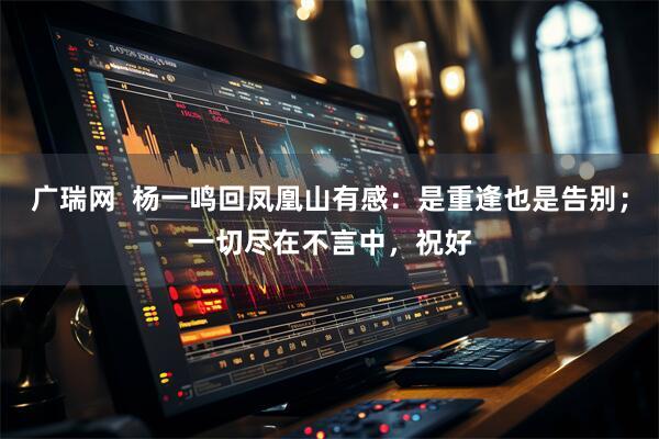 广瑞网  杨一鸣回凤凰山有感：是重逢也是告别；一切尽在不言中，祝好