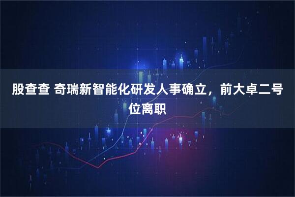 股查查 奇瑞新智能化研发人事确立，前大卓二号位离职