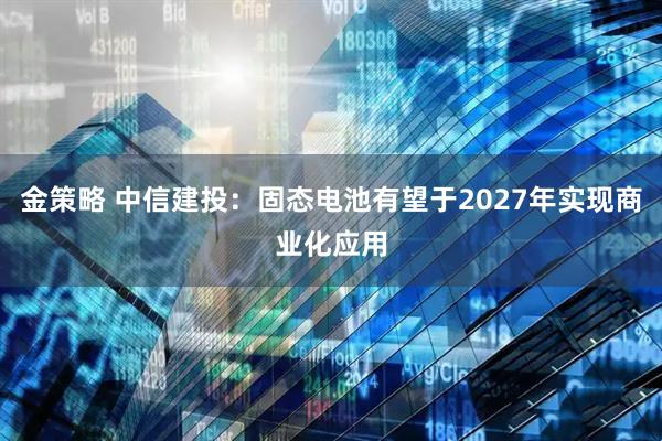 金策略 中信建投：固态电池有望于2027年实现商业化应用