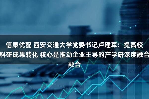 信康优配 西安交通大学党委书记卢建军：提高校科研成果转化 核心是推动企业主导的产学研深度融合