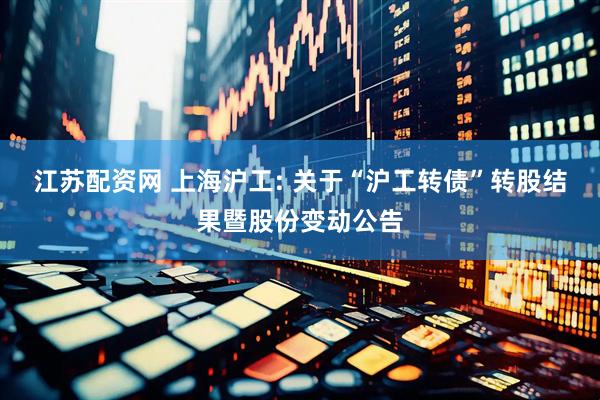 江苏配资网 上海沪工: 关于“沪工转债”转股结果暨股份变动公告