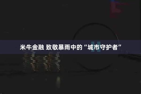 米牛金融 致敬暴雨中的“城市守护者”