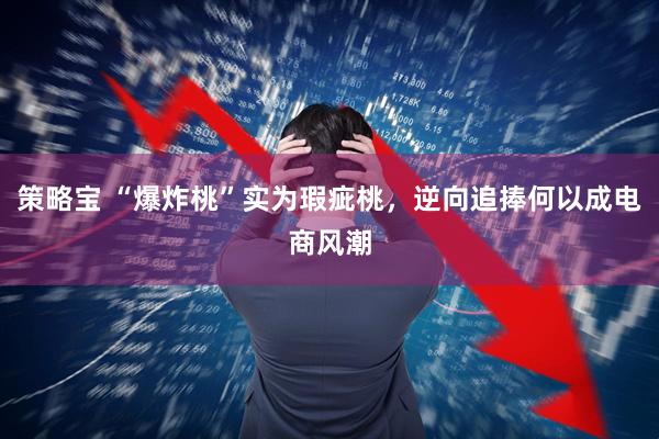 策略宝 “爆炸桃”实为瑕疵桃，逆向追捧何以成电商风潮