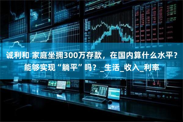 诚利和 家庭坐拥300万存款，在国内算什么水平？能够实现“躺平”吗？_生活_收入_利率
