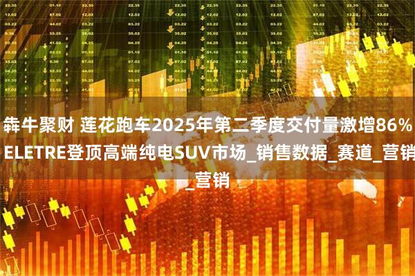 犇牛聚财 莲花跑车2025年第二季度交付量激增86% ELETRE登顶高端纯电SUV市场_销售数据_赛道_营销