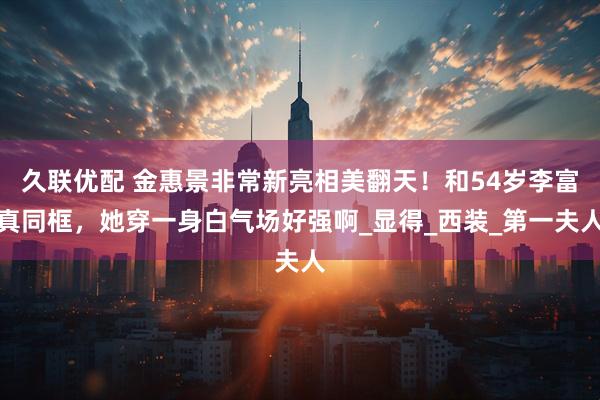 久联优配 金惠景非常新亮相美翻天！和54岁李富真同框，她穿一身白气场好强啊_显得_西装_第一夫人
