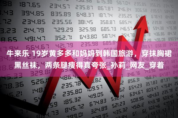 牛来乐 19岁黄多多和妈妈到韩国旅游，穿抹胸裙黑丝袜，两条腿瘦得真夸张_孙莉_网友_穿着