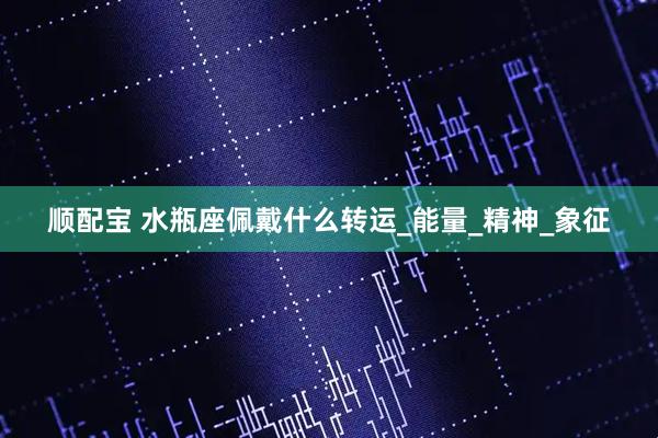 顺配宝 水瓶座佩戴什么转运_能量_精神_象征