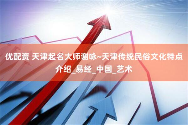 优配资 天津起名大师谢咏~天津传统民俗文化特点介绍_易经_中国_艺术