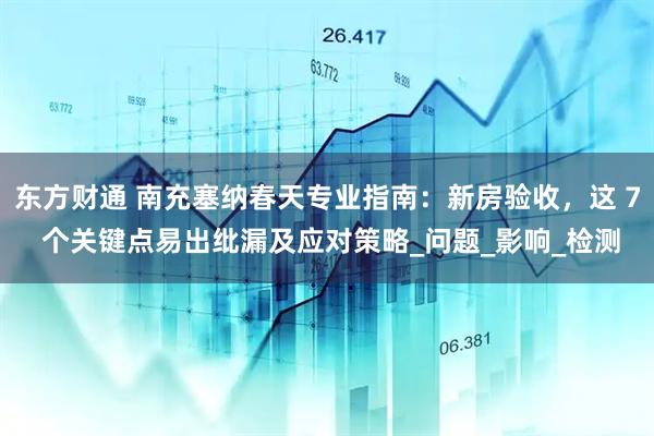 东方财通 南充塞纳春天专业指南：新房验收，这 7 个关键点易出纰漏及应对策略_问题_影响_检测