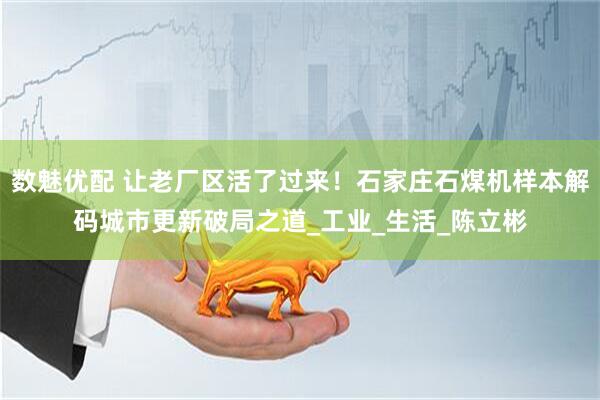 数魅优配 让老厂区活了过来！石家庄石煤机样本解码城市更新破局之道_工业_生活_陈立彬