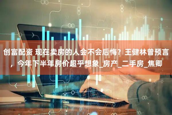 创富配资 现在卖房的人会不会后悔？王健林曾预言，今年下半年房价超乎想象_房产_二手房_焦卿