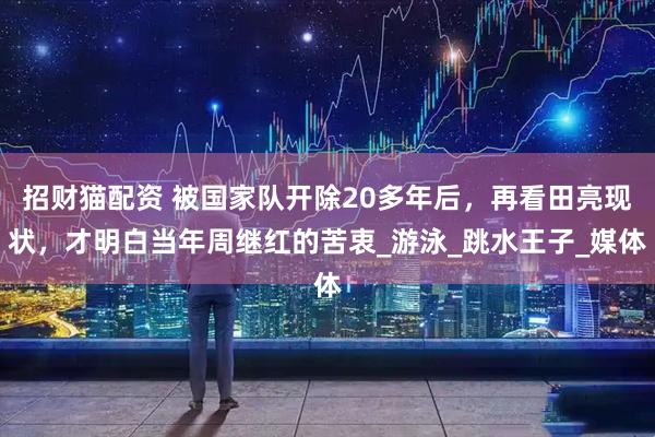 招财猫配资 被国家队开除20多年后，再看田亮现状，才明白当年周继红的苦衷_游泳_跳水王子_媒体