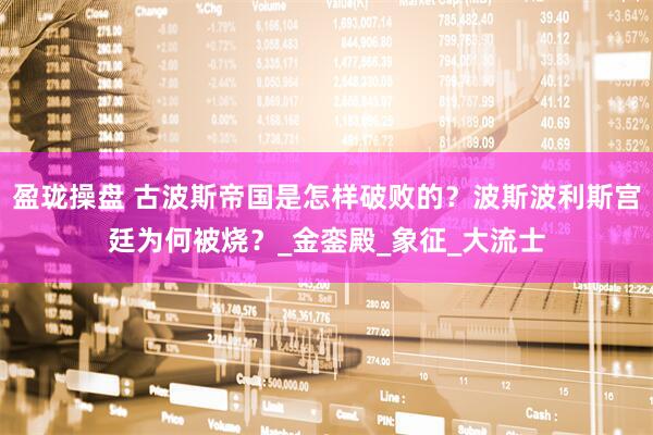 盈珑操盘 古波斯帝国是怎样破败的？波斯波利斯宫廷为何被烧？_金銮殿_象征_大流士