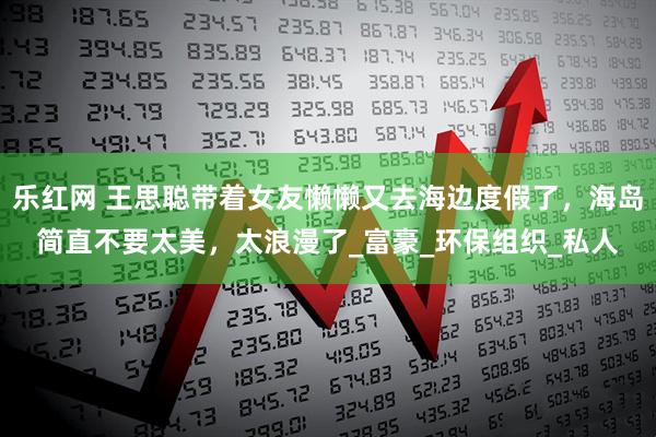 乐红网 王思聪带着女友懒懒又去海边度假了，海岛简直不要太美，太浪漫了_富豪_环保组织_私人