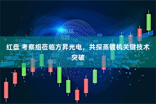 红盘 考察组莅临方昇光电，共探蒸镀机关键技术突破