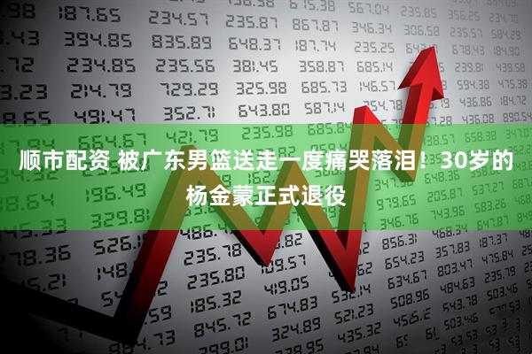 顺市配资 被广东男篮送走一度痛哭落泪！30岁的杨金蒙正式退役