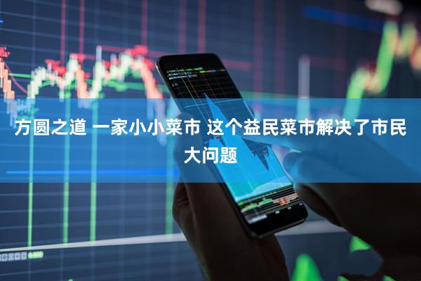 方圆之道 一家小小菜市 这个益民菜市解决了市民大问题