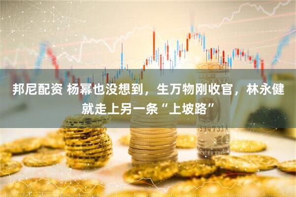 邦尼配资 杨幂也没想到，生万物刚收官，林永健就走上另一条“上坡路”