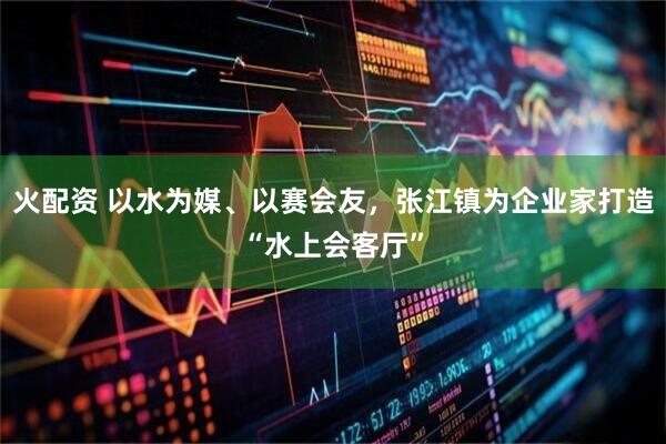 火配资 以水为媒、以赛会友，张江镇为企业家打造“水上会客厅”
