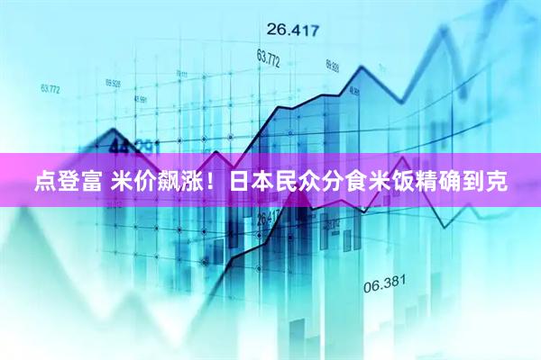 点登富 米价飙涨！日本民众分食米饭精确到克