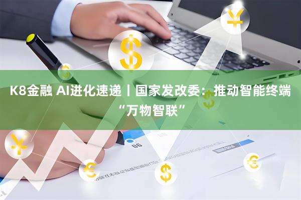 K8金融 AI进化速递丨国家发改委:推动智能终端“万物智联”