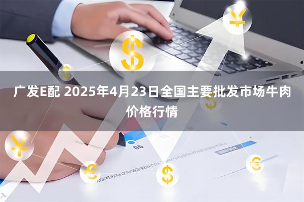 广发E配 2025年4月23日全国主要批发市场牛肉价格行情