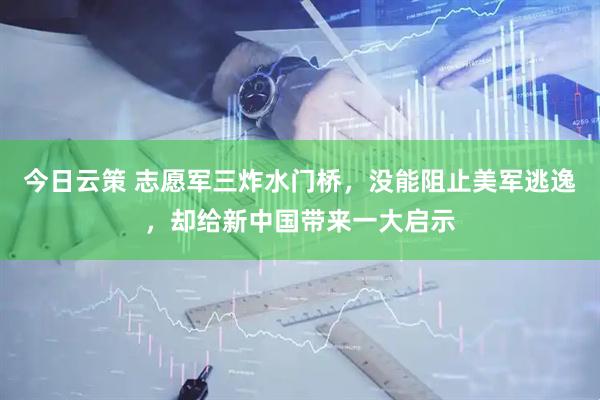今日云策 志愿军三炸水门桥,没能阻止美军逃逸,却给新中国带来一大启示