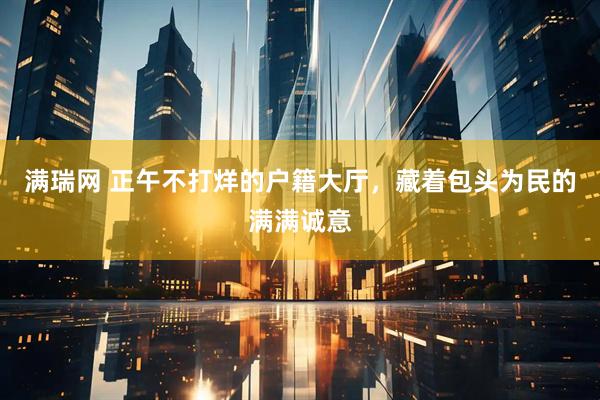 满瑞网 正午不打烊的户籍大厅，藏着包头为民的满满诚意
